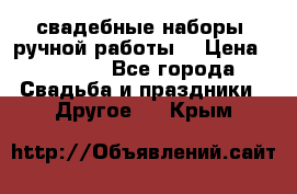 свадебные наборы (ручной работы) › Цена ­ 1 200 - Все города Свадьба и праздники » Другое   . Крым